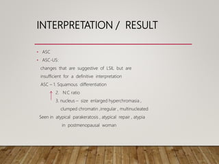INTERPRETATION / RESULT
• ASC
• ASC-US:
changes that are suggestive of LSIL but are
insufficient for a definitive interpretation
ASC – 1. Squamous differentiation
2. N:C ratio
3. nucleus – size enlarged hyperchromasia ,
clumped chromatin ,irregular , multinucleated
Seen in atypical parakeratosis , atypical repair , atypia
in postmenopausal woman
 