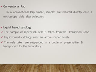 • Conventional Pap
In a conventional Pap smear , samples are smeared directly onto a
microscope slide after collection.
• Liquid based cytology
 The sample of (epithelial) cells is taken from the Transitional Zone
 Liquid-based cytology uses an arrow-shaped brush
 The cells taken are suspended in a bottle of preservative &
transported to the laboratory .
 