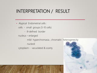 INTERPRETATION / RESULT
• Atypical Endometrial cells :
cells - small groups (5-10 cells)
- ill-defined border
nucleus – enlarged
mild hyperchromasia , chromatin heterogenecity
nucleoli
cytoplasm - vacuolated & scanty
 