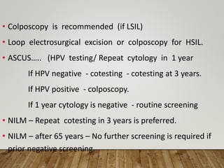 • Colposcopy is recommended (if LSIL)
• Loop electrosurgical excision or colposcopy for HSIL.
• ASCUS….. (HPV testing/ Repeat cytology in 1 year
If HPV negative - cotesting - cotesting at 3 years.
If HPV positive - colposcopy.
If 1 year cytology is negative - routine screening
• NILM – Repeat cotesting in 3 years is preferred.
• NILM – after 65 years – No further screening is required if
prior negative screening.
 