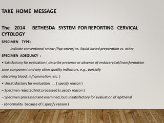 TAKE HOME MESSAGE
The 2014 BETHESDA SYSTEM FOR REPORTING CERVICAL
CYTOLOGY
SPECIMEN TYPE:
Indicate conventional smear (Pap smear) vs. liquid-based preparation vs. other
SPECIMEN ADEQUACY :
• Satisfactory for evaluation ( describe presence or absence of endocervical/transformation
zone component and any other quality indicators, e.g., partially
obscuring blood, infl ammation, etc. )
• Unsatisfactory for evaluation . . . ( specify reason )
– Specimen rejected/not processed (s pecify reason )
– Specimen processed and examined, but unsatisfactory for evaluation of epithelial
- abnormality because of ( specify reason )
 