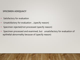 SPECIMEN ADEQUACY
• Satisfactory for evaluation
• Unsatisfactory for evaluation …(specify reason)
• Specimen rejected/not processed (specify reason)
• Specimen processed and examined, but unsatisfactory for evaluation of
epithelial abnormality because of (specify reason)
 