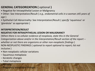 GENERAL CATEGORIZATION ( optional )
• Negative for Intraepithelial Lesion or Malignancy
• Other: See Interpretation/Result ( e.g., endometrial cells in a woman ≥45 years of
age )
• Epithelial Cell Abnormality: See Interpretation/Result ( specify ‘squamous’ or
‘glandular’ as appropriate )
INTERPRETATION/RESULT
NEGATIVE FOR INTRAEPITHELIAL LESION OR MALIGNANCY
(When there is no cellular evidence of neoplasia, state this in the General
Categorization above and/or in the Interpretation/Result section of the report --
whether or not there are organisms or other non-neoplastic findings )
NON-NEOPLASTIC FINDINGS ( optional to report optional to report; list not
inclusive )
• Non-neoplastic cellular variations
– Squamous metaplasia
– Keratotic changes
– Tubal metaplasia
– Atrophy
– Pregnancy-associated changes
 