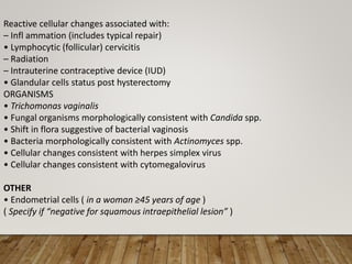 Reactive cellular changes associated with:
– Infl ammation (includes typical repair)
• Lymphocytic (follicular) cervicitis
– Radiation
– Intrauterine contraceptive device (IUD)
• Glandular cells status post hysterectomy
ORGANISMS
• Trichomonas vaginalis
• Fungal organisms morphologically consistent with Candida spp.
• Shift in flora suggestive of bacterial vaginosis
• Bacteria morphologically consistent with Actinomyces spp.
• Cellular changes consistent with herpes simplex virus
• Cellular changes consistent with cytomegalovirus
OTHER
• Endometrial cells ( in a woman ≥45 years of age )
( Specify if “negative for squamous intraepithelial lesion” )
 