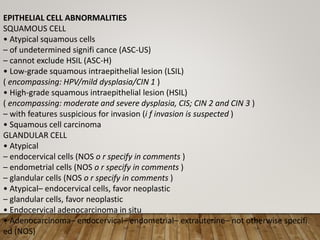 EPITHELIAL CELL ABNORMALITIES
SQUAMOUS CELL
• Atypical squamous cells
– of undetermined signifi cance (ASC-US)
– cannot exclude HSIL (ASC-H)
• Low-grade squamous intraepithelial lesion (LSIL)
( encompassing: HPV/mild dysplasia/CIN 1 )
• High-grade squamous intraepithelial lesion (HSIL)
( encompassing: moderate and severe dysplasia, CIS; CIN 2 and CIN 3 )
– with features suspicious for invasion (i f invasion is suspected )
• Squamous cell carcinoma
GLANDULAR CELL
• Atypical
– endocervical cells (NOS o r specify in comments )
– endometrial cells (NOS o r specify in comments )
– glandular cells (NOS o r specify in comments )
• Atypical– endocervical cells, favor neoplastic
– glandular cells, favor neoplastic
• Endocervical adenocarcinoma in situ
• Adenocarcinoma– endocervical– endometrial– extrauterine– not otherwise specifi
ed (NOS)
 