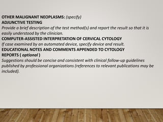 OTHER MALIGNANT NEOPLASMS: (specify)
ADJUNCTIVE TESTING
Provide a brief description of the test method(s) and report the result so that it is
easily understood by the clinician.
COMPUTER-ASSISTED INTERPRETATION OF CERVICAL CYTOLOGY
If case examined by an automated device, specify device and result.
EDUCATIONAL NOTES AND COMMENTS APPENDED TO CYTOLOGY
REPORTS ( optional )
Suggestions should be concise and consistent with clinical follow-up guidelines
published by professional organizations (references to relevant publications may be
included).
 