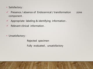 • Satisfactory :
 Presence / absence of Endocervical / transformation zone
component .
 Appropriate labeling & identifying information .
 Relevant clinical information .
• Unsatisfactory :
Rejected specimen
Fully evaluated , unsatisfactory
 