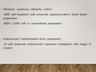 • Minimum squamous cellularity criteria :
5000 well visualized / well preserved squamous cells in liquid based
preparation .
8000 – 12000 cells in conventional preparation .
• Endocervical / Transformation Zone component :
10 well preserved endocervical / squamous metaplastic cells singly / in
clusters .
 