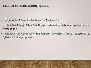GENERAL CATEGORIZATION (optional)
• Negative for Intraepithelial Lesion or Malignancy
• Other: See Interpretation/result (e.g., endometrial cells in a woman >= 40
years of age)
• Epithelial Cell Abnormality: See Interpretation/result (specify ‘squamous’ or
‘glandular’ as appropriate)
 
