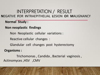 INTERPRETATION / RESULT
NEGATIVE FOR INTRAEPITHELIAL LESION OR MALIGNANCY
Normal Study :
Non neoplastic findings
Non Neoplastic cellular variations :
Reactive cellular changes :
Glandular cell changes post hysterectomy
Organisms :
Trichomonas , Candida , Bacterial vaginosis ,
Actinomyces ,HSV ,CMV
 