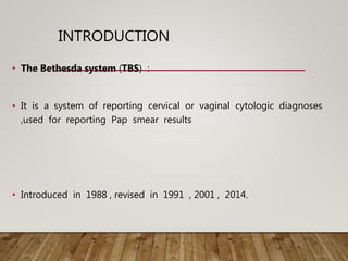 INTRODUCTION
• The Bethesda system (TBS) :
• It is a system of reporting cervical or vaginal cytologic diagnoses
,used for reporting Pap smear results
• Introduced in 1988 , revised in 1991 , 2001 , 2014.
 