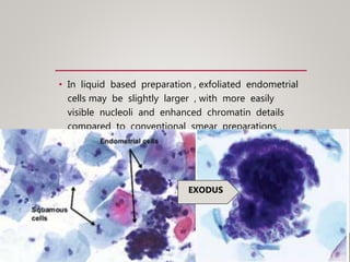 • In liquid based preparation , exfoliated endometrial
cells may be slightly larger , with more easily
visible nucleoli and enhanced chromatin details
compared to conventional smear preparations .
EXODUS
 
