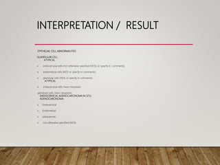INTERPRETATION / RESULT
EPITHELIAL CELL ABNORMALITIES
GLANDULAR CELL
ATYPICAL
 endocervical cells (not otherwise specified (NOS) or specify in comments),
 endometrial cells (NOS or specify in comments),
 glandular cells (NOS or specify in comments)
ATYPICAL
 endocervical cells, favor neoplastic
glandular cells, favor neoplastic
ENDOCERVICAL ADENOCARCINOMA IN SITU
ADENOCARCINOMA:
 Endocervical
 Endometrial
 extrauterine
 not otherwise specified (NOS)
 