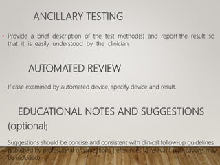 ANCILLARY TESTING
• Provide a brief description of the test method(s) and report the result so
that it is easily understood by the clinician.
AUTOMATED REVIEW
If case examined by automated device, specify device and result.
EDUCATIONAL NOTES AND SUGGESTIONS
(optional)
Suggestions should be concise and consistent with clinical follow-up guidelines
published by professional organizations (references to relevant publications may
be included).
 