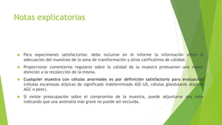 Notas explicatorias
 Para especímenes satisfactorios: debe incluirse en el informe la información sobre la
adecuación del muestreo de la zona de transformación y otros calificativos de calidad.
 Proporcionar comentarios regulares sobre la calidad de la muestra promueven una mayor
atención a la recolección de la misma.
 Cualquier muestra con células anormales es por definición satisfactorio para evaluación
(células escamosas atípicas de significado indeterminado ASC-US, células glandulares atípicas
AGC o peor).
 Si existe preocupación sobre el compromiso de la muestra, puede adjuntarse una nota
indicando que una anomalía más grave no puede ser excluida.
 
