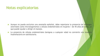 Notas explicatorias
 Aunque no pueda excluirse una anomalía epitelial, debe reportarse la presencia de hallazgos
anormales como microorganismos o células endometriales en mujeres > de 45 años de edad, ya
que puede ayudar a dirigir el manejo.
 La presencia de células endometriales benignas a cualquier edad no convierte una muestra
insatisfactoria en satisfactoria.
 