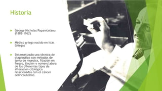 Historia
 George Nicholas Papanicolaou
(1883-1962)
 Médico griego nacido en Islas
Griegas
 Sistematizado una técnica de
diagnóstico con métodos de
toma de muestra, fijación en
fresco, tinción y nomenclatura
de los diferentes tipos de
alteración citológica
relacionadas con el cáncer
cérvicouterino
 