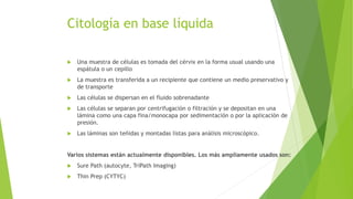 Citología en base líquida
 Una muestra de células es tomada del cérvix en la forma usual usando una
espátula o un cepillo
 La muestra es transferida a un recipiente que contiene un medio preservativo y
de transporte
 Las células se dispersan en el fluido sobrenadante
 Las células se separan por centrifugación o filtración y se depositan en una
lámina como una capa fina/monocapa por sedimentación o por la aplicación de
presión.
 Las láminas son teñidas y montadas listas para análisis microscópico.
Varios sistemas están actualmente disponibles. Los más ampliamente usados son:
 Sure Path (autocyte, TriPath Imaging)
 Thin Prep (CYTYC)
 