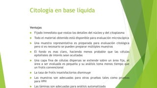 Citología en base líquida
Ventajas
 Fijado inmediato que realza los detalles del núcleo y del citoplasma
 Todo el material obtenido está disponible para evaluación microscópica
 Una muestra representativa es preparada para evaluación citológica
pero si es necesario se pueden preparar múltiples muestras
 El fondo es mas claro, haciendo menos probable que las células
epiteliales de interés sean ocultadas
 Una capa fina de células dispersas se extiende sobre un área fija, el
área a ser evaluada es pequeña y su análisis toma menos tiempo que
un frotis convencional
 La tasa de frotis insatisfactorios disminuye
 Las muestras son adecuadas para otras pruebas tales como pruebas
para VPH
 Las láminas son adecuadas para análisis automatizado
 