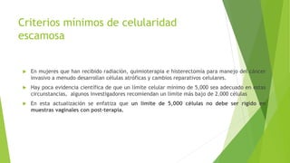 Criterios mínimos de celularidad
escamosa
 En mujeres que han recibido radiación, quimioterapia e histerectomía para manejo del cáncer
invasivo a menudo desarrollan células atróficas y cambios reparativos celulares.
 Hay poca evidencia científica de que un límite celular mínimo de 5,000 sea adecuado en estas
circunstancias, algunos investigadores recomiendan un límite más bajo de 2.000 células
 En esta actualización se enfatiza que un límite de 5,000 células no debe ser rígido en
muestras vaginales con post-terapia.
 