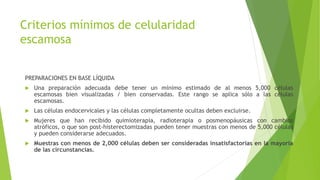 Criterios mínimos de celularidad
escamosa
PREPARACIONES EN BASE LÍQUIDA
 Una preparación adecuada debe tener un mínimo estimado de al menos 5,000 células
escamosas bien visualizadas / bien conservadas. Este rango se aplica sólo a las células
escamosas.
 Las células endocervicales y las células completamente ocultas deben excluirse.
 Mujeres que han recibido quimioterapia, radioterapia o posmenopáusicas con cambios
atróficos, o que son post-histerectomizadas pueden tener muestras con menos de 5,000 células
y pueden considerarse adecuados.
 Muestras con menos de 2,000 células deben ser consideradas insatisfactorias en la mayoría
de las circunstancias.
 