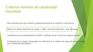 Criterios mínimos de celularidad
escamosa
Para individuos que usan oculares y preparaciones que no se muestran, la fórmula es:
Número de células requeridas por campo = 5,000 / (área de preparación / área de campo)
Los diámetros de las preparaciones SurePath y ThinPrep son de 13 y 20 mm respectivamente.
El diámetro de un campo microscópico en milímetros es el número de campo del ocular dividido
por la ampliación del objetivo.
 