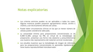 Notas explicatorias
 Los criterios estrictos pueden no ser aplicables a todos los casos.
Algunas muestras pueden presentar agrupamiento celular, atrofia o
citólisis y son técnicamente difíciles de contar.
 Puede haber circunstancias clínicas en las que un menor número de
células puede considerarse adecuado.
 La celularidad mínima para preparaciones convencionales es de
8,000–12,000, porque las PBL en virtud de la metodología de
preparación, presentan una forma más aleatoria y presumiblemente
una muestra más representativa del material cervical recolectado.
 Los estudios muestran que la metodología de imagen de referencia
para las preparaciones convencionales es aprendida rápidamente y
tiene buena reproducibilidad interobservador.
 
