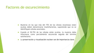 Factores de oscurecimiento
 Muestras en las que más del 75% de las células escamosas están
ocultas deben denominarse insatisfactorias, suponiendo que no se
identifiquen células anormales.
 Cuando el 50–75% de las células están ocultas, la muestra debe
informarse como parcialmente oscurecida seguida del término
satisfactorio.
 La preservación y visualización nuclear son de importancia clave.
 
