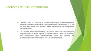 Factores de oscurecimiento
 Cambios como la citólisis y el oscurecimiento parcial del citoplasma
no necesariamente interfieren con la evaluación de la muestra. A no
ser que casi todos los núcleos estén desprovistos de citoplasma
(insatisfactorio).
 Los criterios de oscurecimiento y celularidad límite son similares para
preparaciones en base líquida y convencionales. Pero las primeras
han demostrado estar relativamente libres de factores de
oscurecimiento en comparación con las convencionales.
 