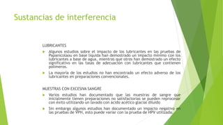 Sustancias de interferencia
LUBRICANTES
 Algunos estudios sobre el impacto de los lubricantes en las pruebas de
Papanicolaou en base líquida han demostrado un impacto mínimo con los
lubricantes a base de agua, mientras que otros han demostrado un efecto
significativo en las tasas de adecuación con lubricantes que contienen
polímeros.
 La mayoría de los estudios no han encontrado un efecto adverso de los
lubricantes en preparaciones convencionales.
MUESTRAS CON EXCESIVA SANGRE
 Varios estudios han documentado que las muestras de sangre que
inicialmente tienen preparaciones no satisfactorias se pueden reprocesar
con éxito utilizando un lavado con ácido acético glacial diluido
 Sin embargo algunos estudios han documentado un impacto negativo en
las pruebas de VPH, esto puede variar con la prueba de HPV utilizada.
 