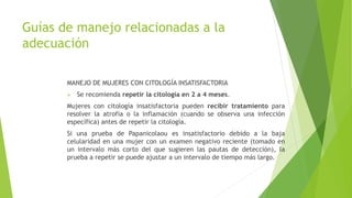Guías de manejo relacionadas a la
adecuación
MANEJO DE MUJERES CON CITOLOGÍA INSATISFACTORIA
 Se recomienda repetir la citología en 2 a 4 meses.
Mujeres con citología insatisfactoria pueden recibir tratamiento para
resolver la atrofia o la inflamación (cuando se observa una infección
específica) antes de repetir la citología.
Si una prueba de Papanicolaou es insatisfactorio debido a la baja
celularidad en una mujer con un examen negativo reciente (tomado en
un intervalo más corto del que sugieren las pautas de detección), la
prueba a repetir se puede ajustar a un intervalo de tiempo más largo.
 