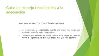 Guías de manejo relacionadas a la
adecuación
MANEJO DE MUJERES CON CITOLOGÍA INSATISFACTORIA
 Se recomienda la colposcopia cuando una mujer ha tenido dos
resultados insatisfactorios consecutivos
 La colposcopia también se puede realizar si la mujer es conocida
PVH16 o 18 positivo o si tiene 30 años o más y es PVH positivo.
 