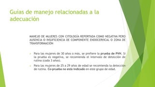 Guías de manejo relacionadas a la
adecuación
MANEJO DE MUJERES CON CITOLOGÍA REPORTADA COMO NEGATIVA PERO
AUSENCIA O INSUFICIENCIA DE COMPONENTE ENDOCERVICAL O ZONA DE
TRANSFORMACIÓN
 Para las mujeres de 30 años o más, se prefiere la prueba de PVH. Si
la prueba es negativa, se recomienda el intervalo de detección de
rutina (cada 3 años).
 Para las mujeres de 25 a 29 años de edad se recomienda la detección
de rutina. Co-prueba no está indicado en este grupo de edad.
 