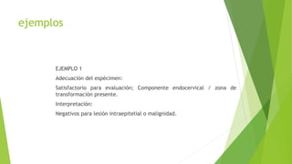 ejemplos
EJEMPLO 1
Adecuación del espécimen:
Satisfactorio para evaluación; Componente endocervical / zona de
transformación presente.
Interpretación:
Negativos para lesión intraepitelial o malignidad.
 