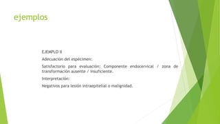 ejemplos
EJEMPLO II
Adecuación del espécimen:
Satisfactorio para evaluación; Componente endocervical / zona de
transformación ausente / insuficiente.
Interpretación:
Negativos para lesión intraepitelial o malignidad.
 