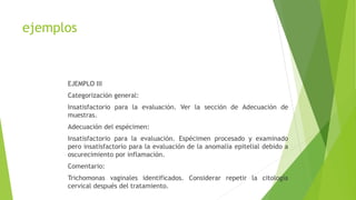 ejemplos
EJEMPLO III
Categorización general:
Insatisfactorio para la evaluación. Ver la sección de Adecuación de
muestras.
Adecuación del espécimen:
Insatisfactorio para la evaluación. Espécimen procesado y examinado
pero insatisfactorio para la evaluación de la anomalía epitelial debido a
oscurecimiento por inflamación.
Comentario:
Trichomonas vaginales identificados. Considerar repetir la citología
cervical después del tratamiento.
 