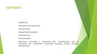 ejemplos
EJEMPLO IV
Adecuación del espécimen:
Insatisfactorio.
Categorización general:
Insatisfactorio.
Interpretación:
Espécimen procesado y examinado pero insatisfactorio para la
evaluación por insuficiente celularidad escamosa. Sangre oscurece
parcialmente.
 