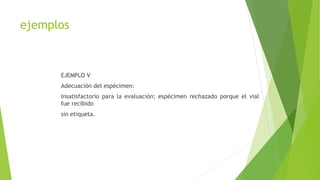 ejemplos
EJEMPLO V
Adecuación del espécimen:
Insatisfactorio para la evaluación; espécimen rechazado porque el vial
fue recibido
sin etiqueta.
 