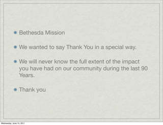 Bethesda Mission

                  We wanted to say Thank You in a special way.

                  We will never know the full extent of the impact
                  you have had on our community during the last 90
                  Years.

                  Thank you




Wednesday, June 15, 2011
 