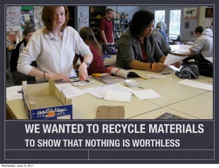 WE WANTED TO RECYCLE MATERIALS
                 TO SHOW THAT NOTHING IS WORTHLESS

Wednesday, June 15, 2011
 