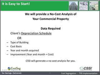 It is Easy to Start!
© 2018
16
We will provide a No-Cost Analysis of
Your Commercial Property
Data Required
Client’s Depreciation Schedule
OR
– Type of Building
– Cost Basis
– Year and month acquired
– Improvement (Year and month + Cost)
CSSI will generate a no-cost analysis for you.
Cost Segregation - TPR Implementation
 