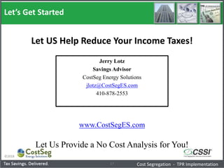 Let’s Get Started
©2018
17
Jerry Lotz
Savings Advisor
CostSeg Energy Solutions
jlotz@CostSegES.com
410-878-2553
Cost Segregation - TPR Implementation
Let US Help Reduce Your Income Taxes!
www.CostSegES.com
Let Us Provide a No Cost Analysis for You!
 