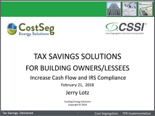 CostSeg Energy Solutions
Copyright © 2018
2
TAX SAVINGS SOLUTIONS
FOR BUILDING OWNERS/LESSEES
Increase Cash Flow and IRS Compliance
February 21, 2018
Jerry Lotz
Cost Segregation - TPR Implementation
 