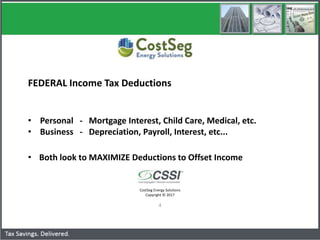 CostSeg Energy Solutions
Copyright © 2017
4
FEDERAL Income Tax Deductions
• Personal - Mortgage Interest, Child Care, Medical, etc.
• Business - Depreciation, Payroll, Interest, etc...
• Both look to MAXIMIZE Deductions to Offset Income
Cost Segregation - TPR Implementation
 