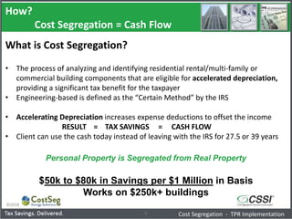 How?
Cost Segregation = Cash Flow
©2018
5
What is Cost Segregation?
• The process of analyzing and identifying residential rental/multi-family or
commercial building components that are eligible for accelerated depreciation,
providing a significant tax benefit for the taxpayer
• Engineering-based is defined as the “Certain Method” by the IRS
• Accelerating Depreciation increases expense deductions to offset the income
RESULT = TAX SAVINGS = CASH FLOW
• Client can use the cash today instead of leaving with the IRS for 27.5 or 39 years
Personal Property is Segregated from Real Property
$50k to $80k in Savings per $1 Million in Basis
Works on $250k+ buildings
Cost Segregation - TPR Implementation
 