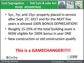 Cost Segregation - TAX Cuts & Jobs Act
HUGE ADVANTAGE
©2017
8 Cost Segregation - TPR Implementation
• 5yr., 7yr. and 15yr. property placed in-service
after Sept. 27, 2017 and for the NEXT five
years is allowed 100% BONUS DEPRECIATION!
• Roughly 15-25% of the total building asset is
NOW eligible for 100% bonus in year ONE
• New construction or old construction qualify
This is a GAMECHANGER!!!!!
 
