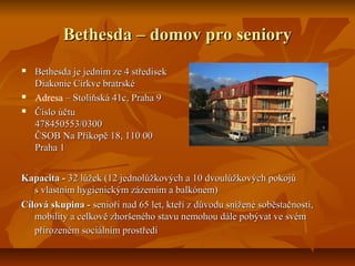 Bethesda – domov pro seniory





Bethesda je jedním ze 4 středisek
Diakonie Církve bratrské
Adresa – Stoliňská 41c, Praha 9
Číslo účtu
478450553/0300
ČSOB Na Příkopě 18, 110 00
Praha 1

Kapacita - 32 lůžek (12 jednolůžkových a 10 dvoulůžkových pokojů
s vlastním hygienickým zázemím a balkónem)
Cílová skupina - senioři nad 65 let, kteří z důvodu snížené soběstačnosti,
mobility a celkově zhoršeného stavu nemohou dále pobývat ve svém
přirozeném sociálním prostředí

 