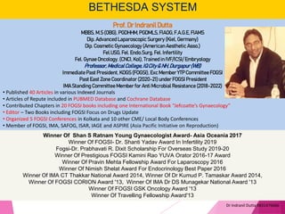 BETHESDA SYSTEM
Winner Of Shan S Ratnam Young Gynaecologist Award- Asia Oceania 2017
Winner Of FOGSI- Dr. Shanti Yadav Award In Infertility 2019
Fogsi-Dr. Prabhavati R. Dixit Scholarship For Overseas Study 2019-20
Winner Of Prestigious FOGSI Kamini Rao YUVA Orator 2016-17 Award
Winner Of Pravin Mehta Fellowship Award For Laparoscopy 2016
Winner Of Nimish Shelat Award For Endocrinology Best Paper 2016
Winner Of IMA CT Thakkar National Award 2014, Winner Of Dr Kumud P. Tamaskar Award 2014,
Winner Of FOGSI CORION Award '13, Winner Of IMA Dr DS Munagekar National Award '13
Winner Of FOGSI GSK Oncology Award '13
Winner Of Travelling Fellowship Award'13
Dr Indranil Dutta 9831476666
Prof.DrIndranilDutta
MBBS, M.S (OBG), PGDHHM,PGDMLS, FIAOG,F.A.G.E, FIAMS
Dip. Advanced Laparoscopic Surgery (Kiel, Germany)
Dip. Cosmetic Gynaecology (American Aesthetic Asso.)
Fel.USG, Fel. Endo.Surg, Fel. Infertility
Fel. Gynae Oncology. (CNCI, Kol), Trained in IVF/ICSI/ Embryology
Professor,MedicalCollege,IQCity& NH,Durgapur(WB)
Immediate Past President, KOGS (FOGSI), Exc Member YTP CommitteeFOGSI
Past East Zone Coordinator (2020-21)under FOGSI President
IMA Standing Committee Memberfor Anti Microbial Resistance (2018-2022)
• Published 40 Articles in various Indexed Journals
• Articles of Repute included in PUBMED Database and Cochrane Database
• Contributed Chapters in 20 FOGSI books including one International Book “Jefcoatte’s Gynaecology”
• Editor – Two Books including FOGSI Focus on Drugs Update
• Organized 5 FOGSI Conferences in Kolkata and 10 other CME/ Local Body Conferences
• Member of FOGSI, IMA, SAFOG, ISAR, IAGE and ASPIRE (Asia Pacific Initiative on Reproduction)
 