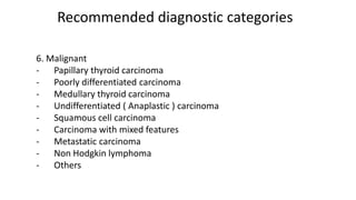 Recommended diagnostic categories
6. Malignant
- Papillary thyroid carcinoma
- Poorly differentiated carcinoma
- Medullary thyroid carcinoma
- Undifferentiated ( Anaplastic ) carcinoma
- Squamous cell carcinoma
- Carcinoma with mixed features
- Metastatic carcinoma
- Non Hodgkin lymphoma
- Others
 