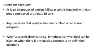 Criteria for adequacy
• At least six groups of benign follicular cells is required with each
group composed of at least 10 cells.
• Any specimen that contain abundant colloid is considered
adequate
• When a specific diagnosis (e.g. Lymphocytic thyroiditis) can be
given or when there is any atypia specimen is by definition
adequate
 